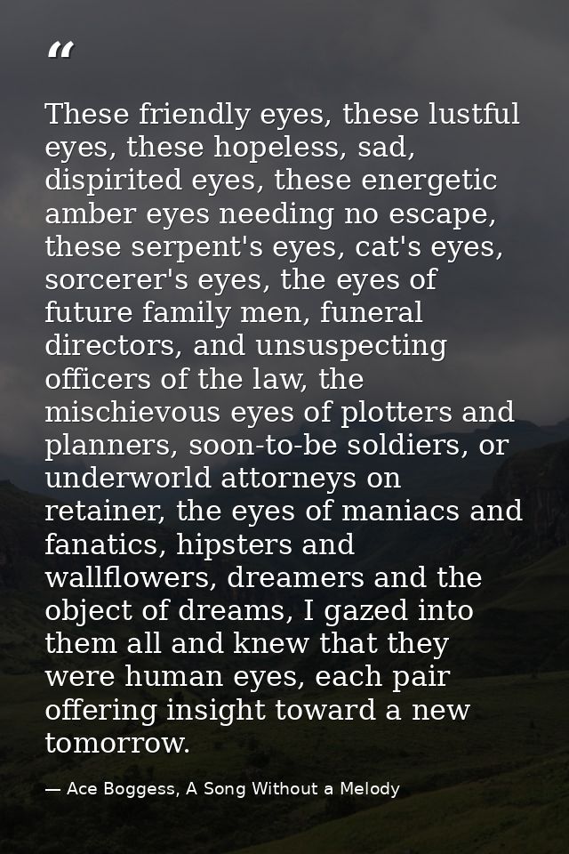 These friendly eyes, these lustful eyes, these hopeless, sad, dispirited eyes, these energetic amber eyes needing no esc — Ace Boggess, A Song Without a Melody