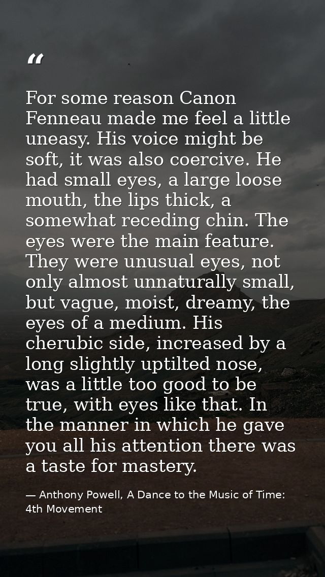 For some reason Canon Fenneau made me feel a little uneasy. His voice might be soft, it was also coercive. He had small  — Anthony Powell, A Dance to the Music of Time: 4th Movement