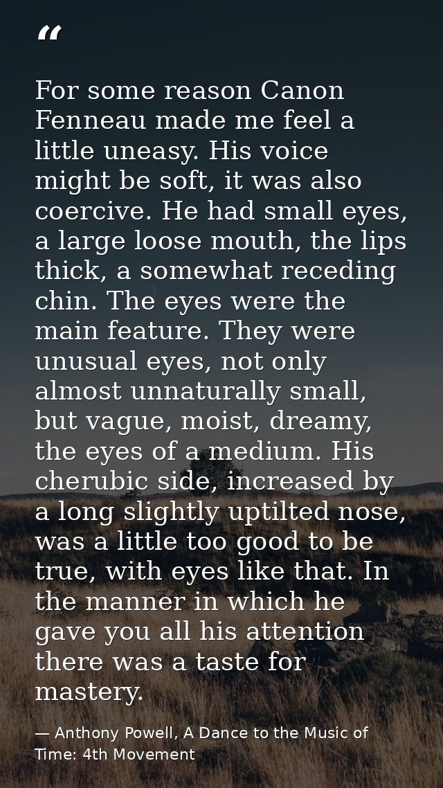 For some reason Canon Fenneau made me feel a little uneasy. His voice might be soft, it was also coercive. He had small  — Anthony Powell, A Dance to the Music of Time: 4th Movement