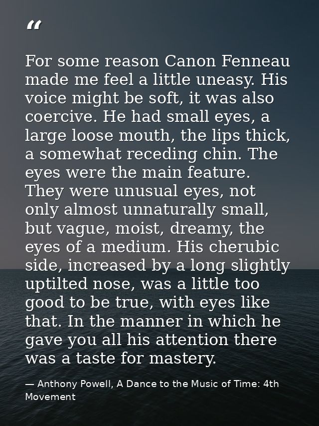 For some reason Canon Fenneau made me feel a little uneasy. His voice might be soft, it was also coercive. He had small  — Anthony Powell, A Dance to the Music of Time: 4th Movement
