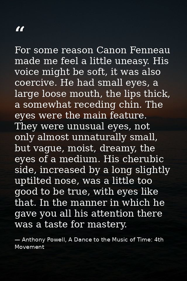 For some reason Canon Fenneau made me feel a little uneasy. His voice might be soft, it was also coercive. He had small  — Anthony Powell, A Dance to the Music of Time: 4th Movement