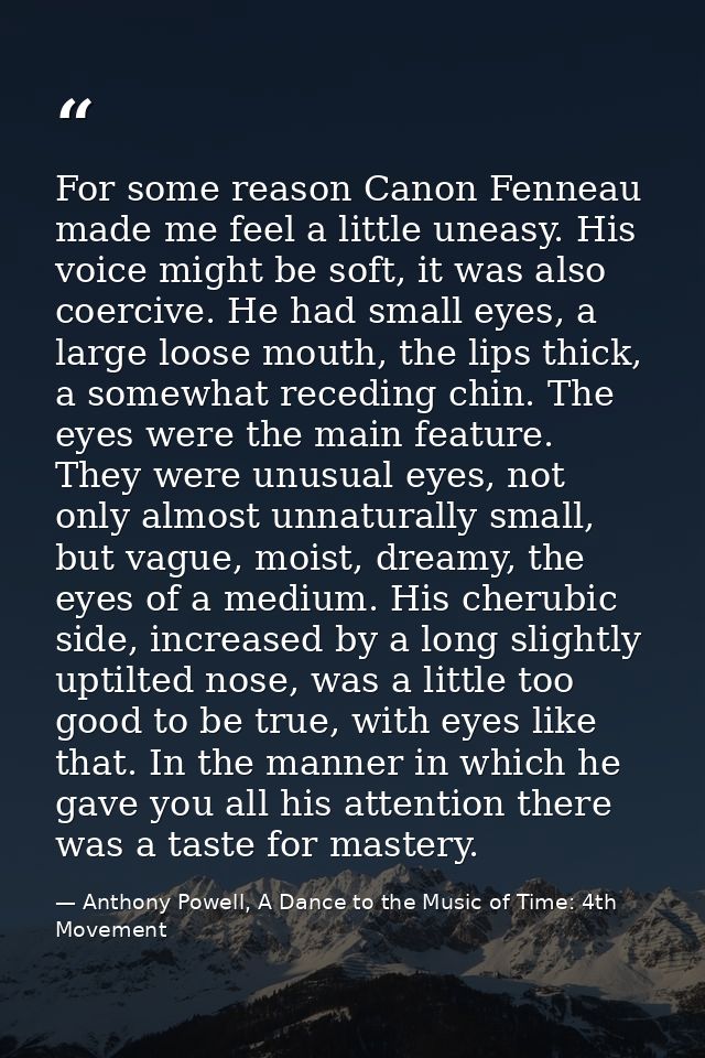 For some reason Canon Fenneau made me feel a little uneasy. His voice might be soft, it was also coercive. He had small  — Anthony Powell, A Dance to the Music of Time: 4th Movement