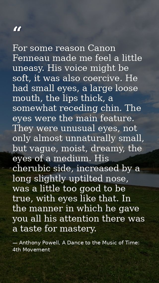 For some reason Canon Fenneau made me feel a little uneasy. His voice might be soft, it was also coercive. He had small  — Anthony Powell, A Dance to the Music of Time: 4th Movement