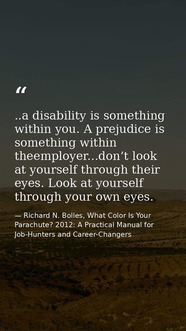 ..a disability is something within you. A prejudice is something within theemployer...don’t look at yourself through the — Richard N. Bolles, What Color Is Your Parachute? 2012: A Practical Manual for Job-Hunters and Career-Changers