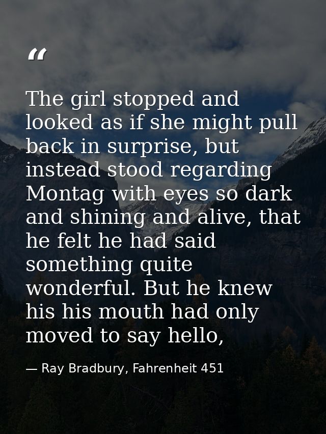 The girl stopped and looked as if she might pull back in surprise, but instead stood regarding Montag with eyes so dark  — Ray Bradbury, Fahrenheit 451