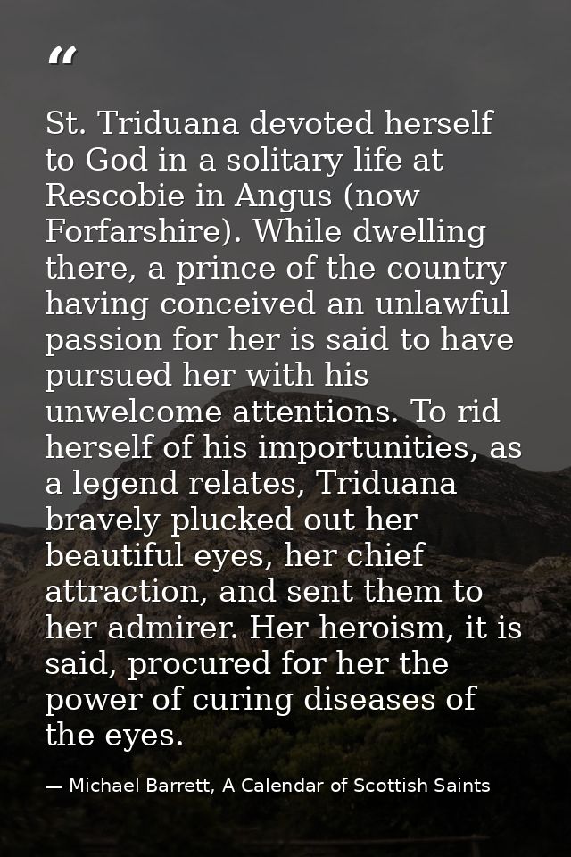 St. Triduana devoted herself to God in a solitary life at Rescobie in Angus (now Forfarshire). While dwelling there, a p — Michael Barrett, A Calendar of Scottish Saints