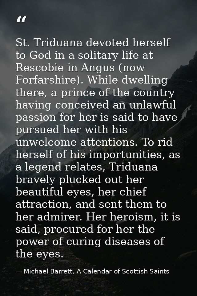 St. Triduana devoted herself to God in a solitary life at Rescobie in Angus (now Forfarshire). While dwelling there, a p — Michael Barrett, A Calendar of Scottish Saints