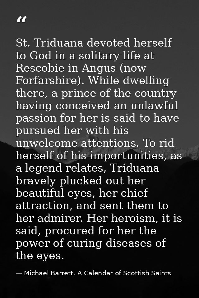 St. Triduana devoted herself to God in a solitary life at Rescobie in Angus (now Forfarshire). While dwelling there, a p — Michael Barrett, A Calendar of Scottish Saints