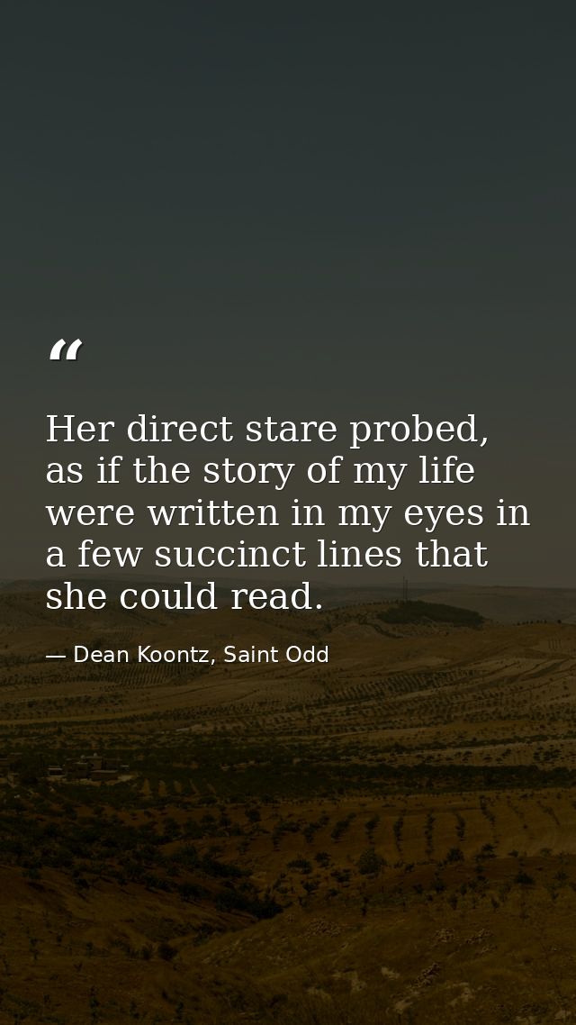 Her direct stare probed, as if the story of my life were written in my eyes in a few succinct lines that she could read. — Dean Koontz, Saint Odd