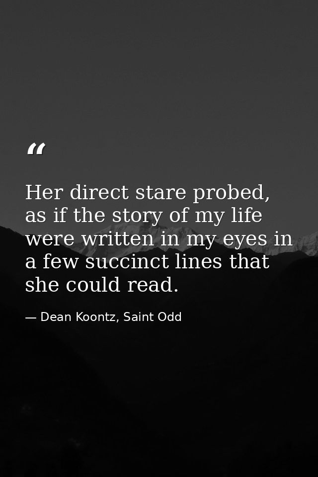 Her direct stare probed, as if the story of my life were written in my eyes in a few succinct lines that she could read. — Dean Koontz, Saint Odd