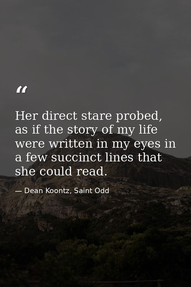 Her direct stare probed, as if the story of my life were written in my eyes in a few succinct lines that she could read. — Dean Koontz, Saint Odd