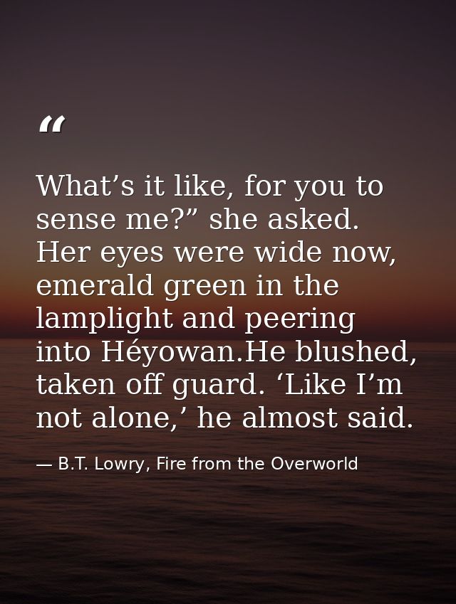 What’s it like, for you to sense me?” she asked. Her eyes were wide now, emerald green in the lamplight and peering into — B.T. Lowry, Fire from the Overworld