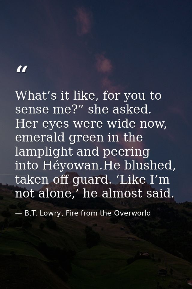 What’s it like, for you to sense me?” she asked. Her eyes were wide now, emerald green in the lamplight and peering into — B.T. Lowry, Fire from the Overworld