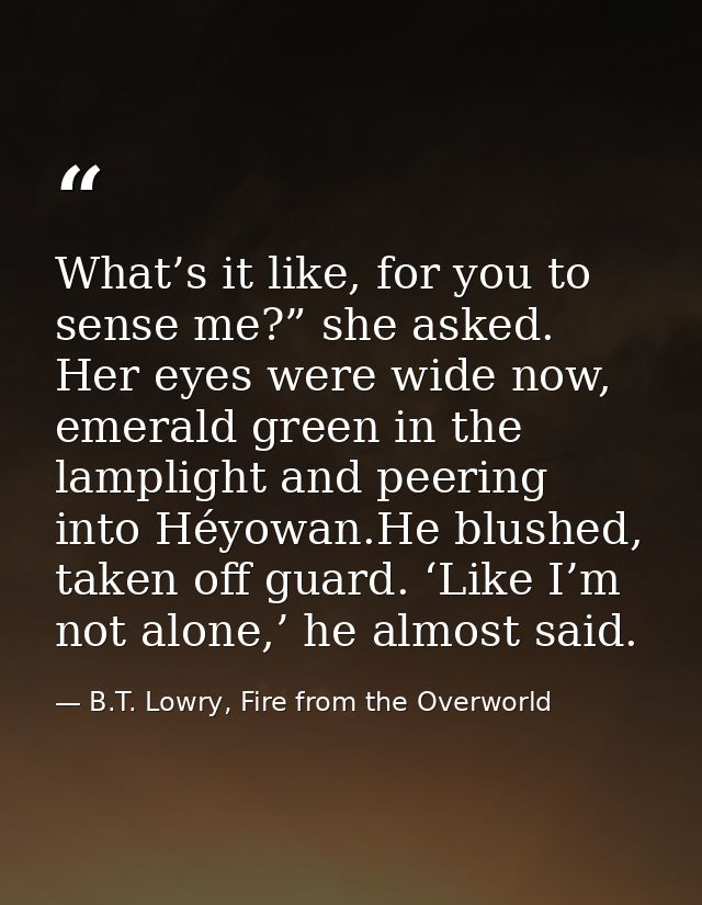 What’s it like, for you to sense me?” she asked. Her eyes were wide now, emerald green in the lamplight and peering into — B.T. Lowry, Fire from the Overworld