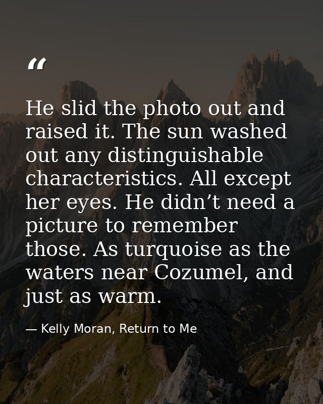 He slid the photo out and raised it. The sun washed out any distinguishable characteristics. All except her eyes. He did — Kelly Moran, Return to Me
