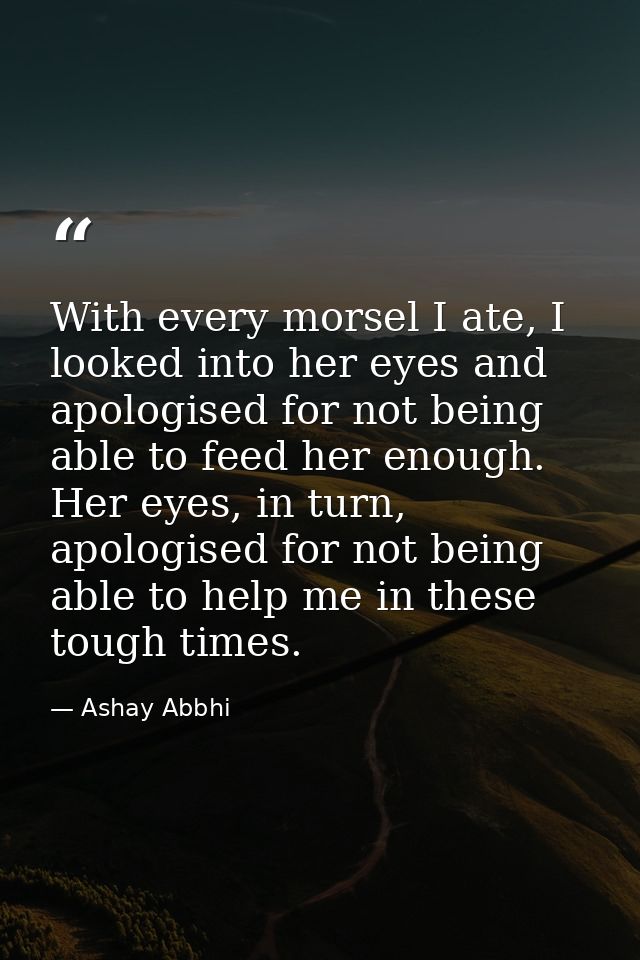 With every morsel I ate, I looked into her eyes and apologised for not being able to feed her enough. Her eyes, in turn, — Ashay Abbhi