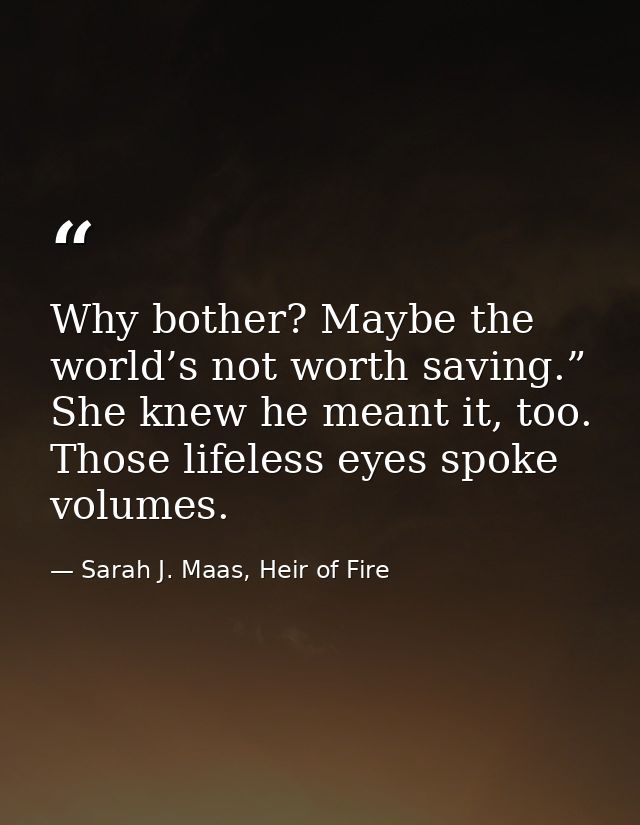 Why bother? Maybe the world’s not worth saving.” She knew he meant it, too. Those lifeless eyes spoke volumes. — Sarah J. Maas, Heir of Fire