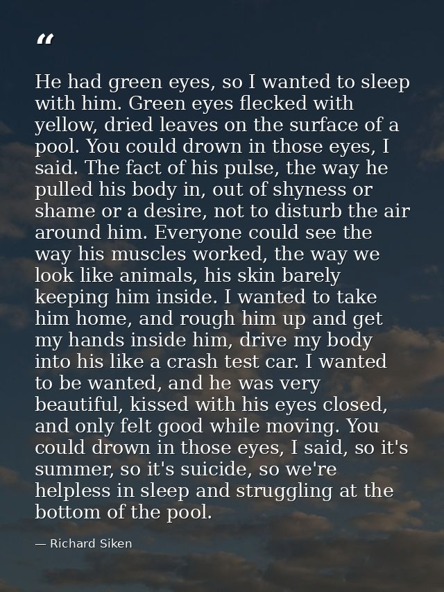 He had green eyes, so I wanted to sleep with him. Green eyes flecked with yellow, dried leaves on the surface of a pool. — Richard Siken