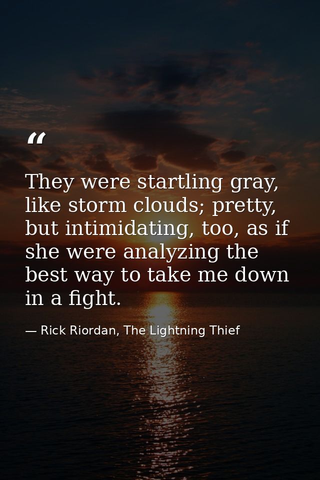 They were startling gray, like storm clouds; pretty, but intimidating, too, as if she were analyzing the best way to tak — Rick Riordan, The Lightning Thief