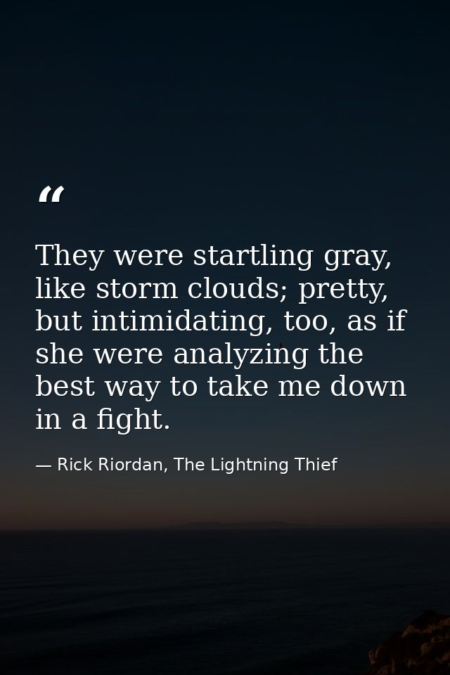 They were startling gray, like storm clouds; pretty, but intimidating, too, as if she were analyzing the best way to tak — Rick Riordan, The Lightning Thief