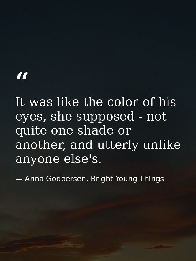 It was like the color of his eyes, she supposed - not quite one shade or another, and utterly unlike anyone else's. — Anna Godbersen, Bright Young Things