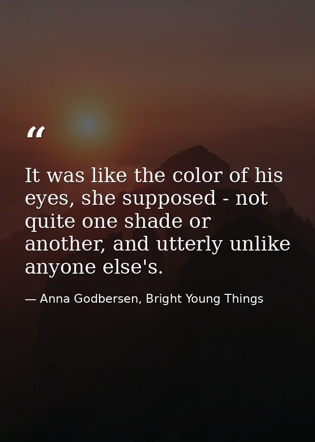 It was like the color of his eyes, she supposed - not quite one shade or another, and utterly unlike anyone else's. — Anna Godbersen, Bright Young Things