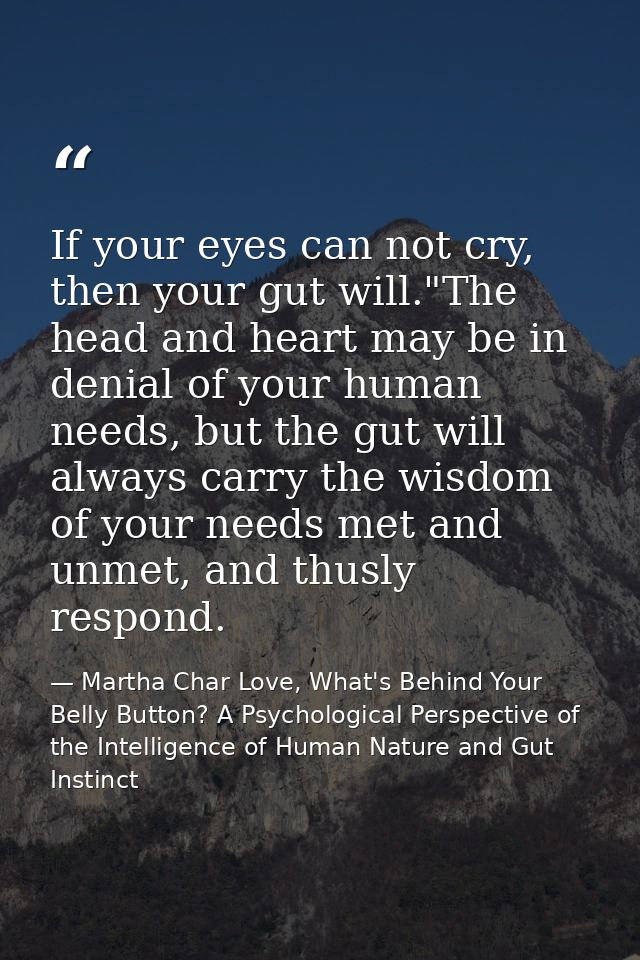 If your eyes can not cry, then your gut will."The head and heart may be in denial of your human needs, but the gut will  — Martha Char Love, What's Behind Your Belly Button? A Psychological Perspective of the Intelligence of Human Nature and Gut Instinct