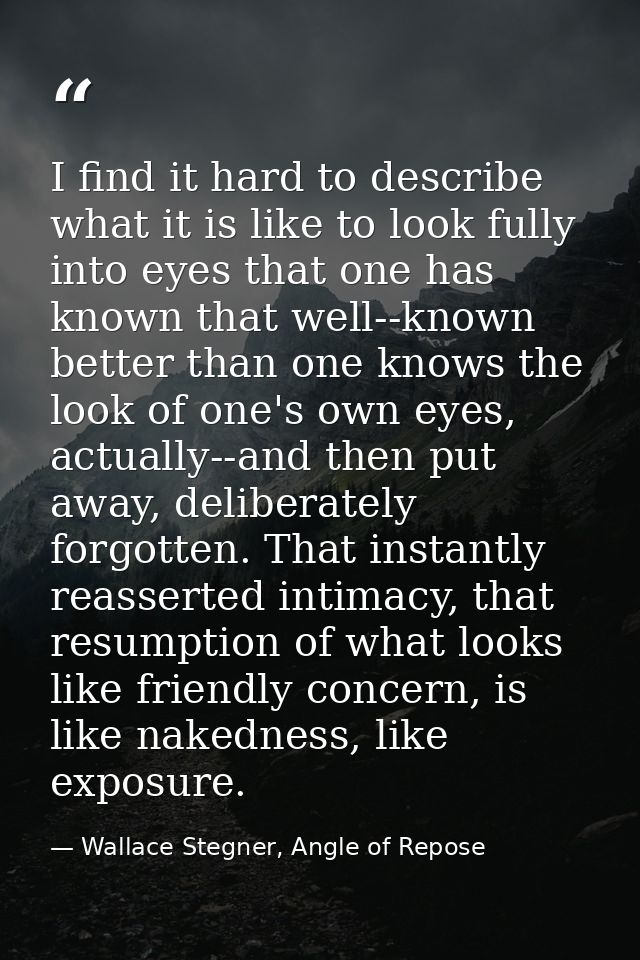 I find it hard to describe what it is like to look fully into eyes that one has known that well--known better than one k — Wallace Stegner, Angle of Repose