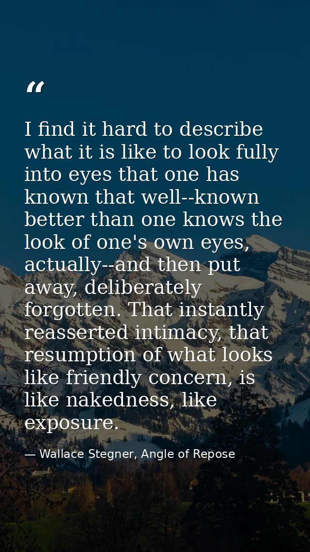 I find it hard to describe what it is like to look fully into eyes that one has known that well--known better than one k — Wallace Stegner, Angle of Repose