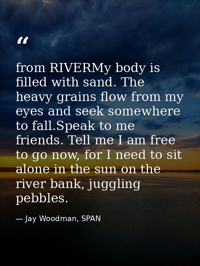 from RIVERMy body is filled with sand. The heavy grains flow from my eyes and seek somewhere to fall.Speak to me friends — Jay Woodman, SPAN