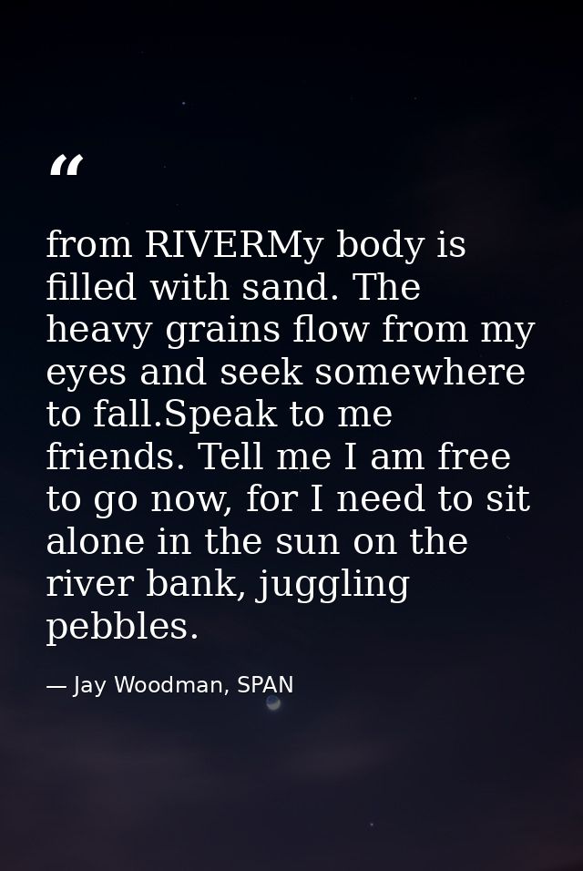 from RIVERMy body is filled with sand. The heavy grains flow from my eyes and seek somewhere to fall.Speak to me friends — Jay Woodman, SPAN