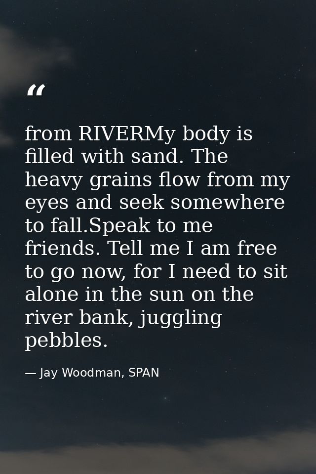 from RIVERMy body is filled with sand. The heavy grains flow from my eyes and seek somewhere to fall.Speak to me friends — Jay Woodman, SPAN