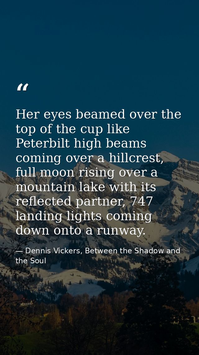 Her eyes beamed over the top of the cup like Peterbilt high beams coming over a hillcrest, full moon rising over a mount — Dennis Vickers, Between the Shadow and the Soul