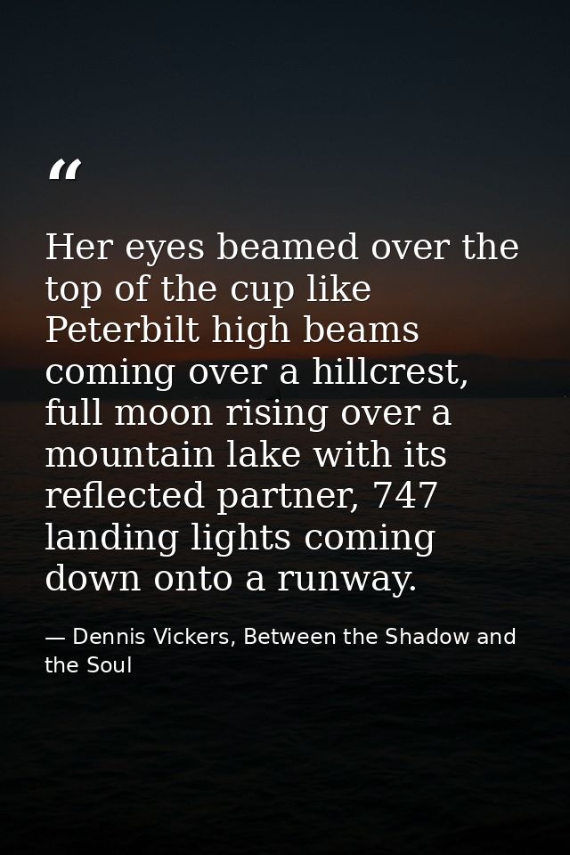 Her eyes beamed over the top of the cup like Peterbilt high beams coming over a hillcrest, full moon rising over a mount — Dennis Vickers, Between the Shadow and the Soul
