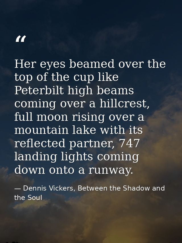 Her eyes beamed over the top of the cup like Peterbilt high beams coming over a hillcrest, full moon rising over a mount — Dennis Vickers, Between the Shadow and the Soul