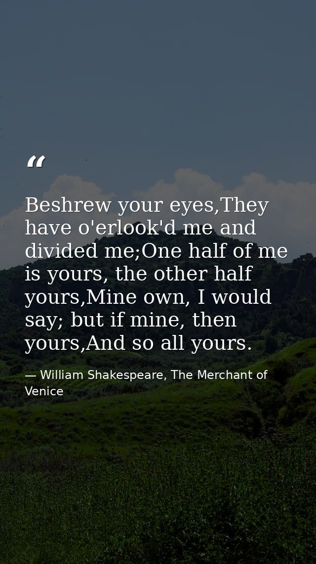 Beshrew your eyes,They have o'erlook'd me and divided me;One half of me is yours, the other half yours,Mine own, I would — William Shakespeare, The Merchant of Venice