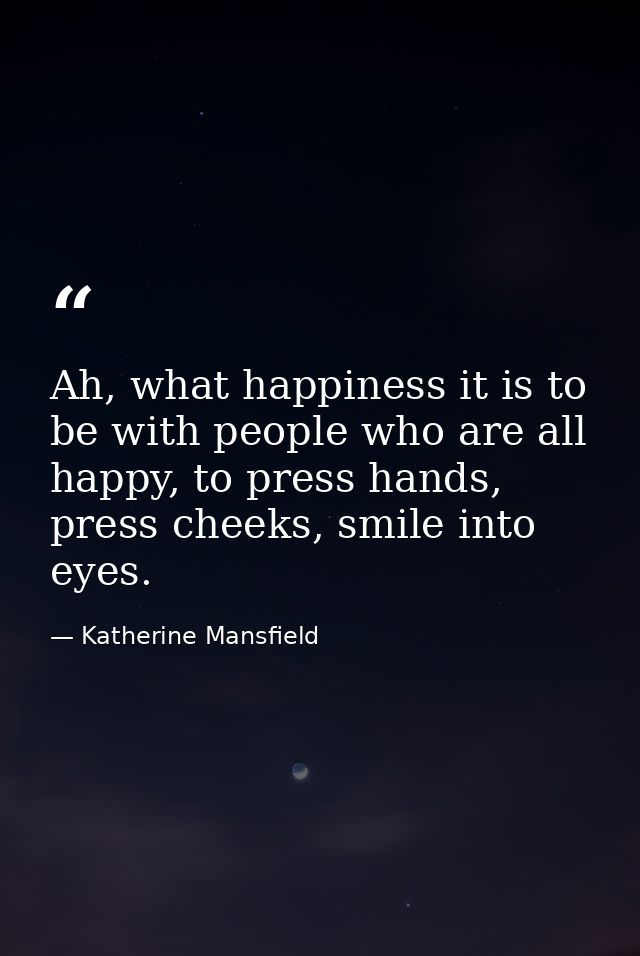Ah, what happiness it is to be with people who are all happy, to press hands, press cheeks, smile into eyes. — Katherine Mansfield