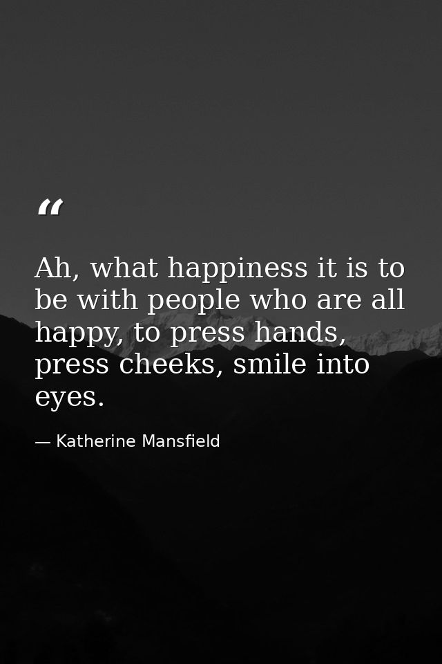 Ah, what happiness it is to be with people who are all happy, to press hands, press cheeks, smile into eyes. — Katherine Mansfield