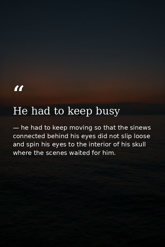 He had to keep busy — he had to keep moving so that the sinews connected behind his eyes did not slip loose and spin his eyes to the interior of his skull where the scenes waited for him.