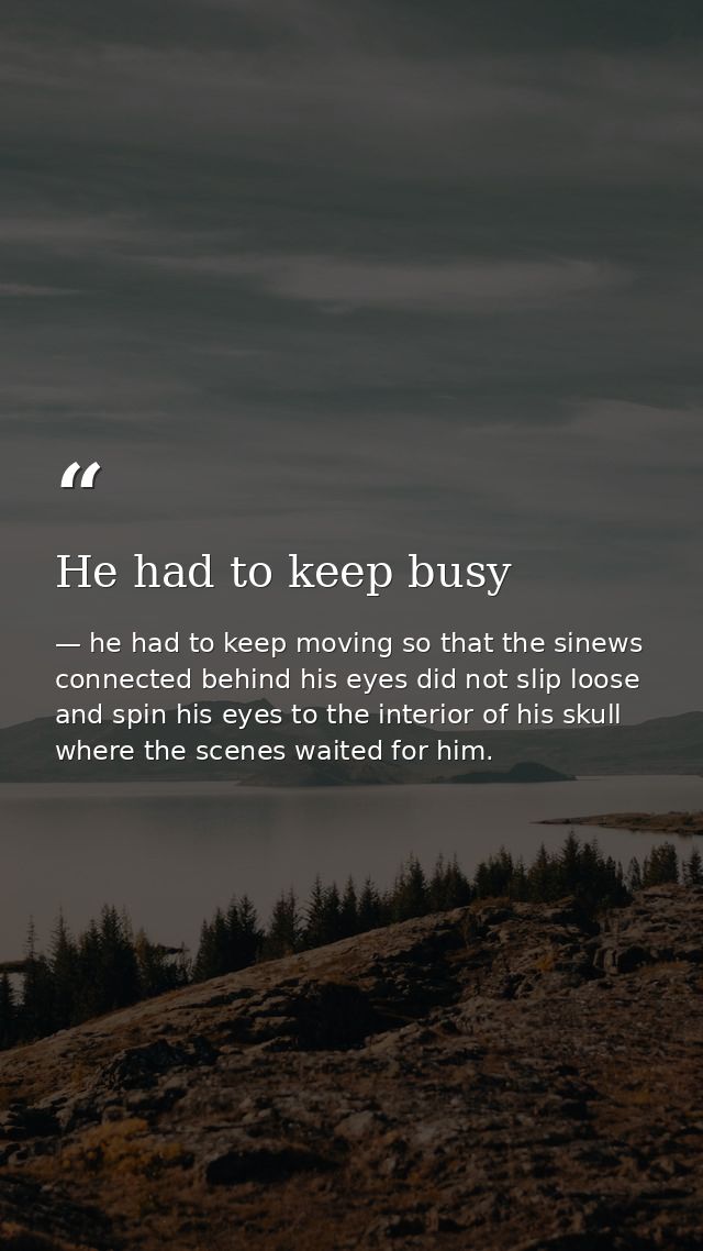He had to keep busy — he had to keep moving so that the sinews connected behind his eyes did not slip loose and spin his eyes to the interior of his skull where the scenes waited for him.