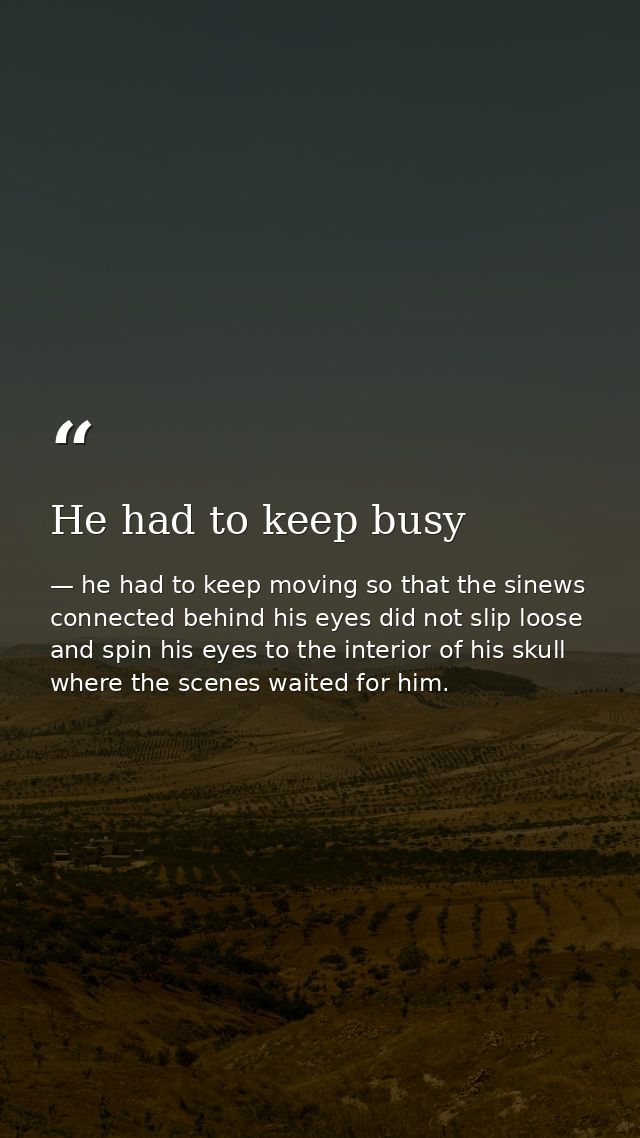 He had to keep busy — he had to keep moving so that the sinews connected behind his eyes did not slip loose and spin his eyes to the interior of his skull where the scenes waited for him.