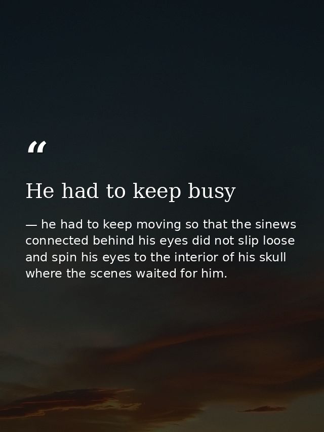 He had to keep busy — he had to keep moving so that the sinews connected behind his eyes did not slip loose and spin his eyes to the interior of his skull where the scenes waited for him.