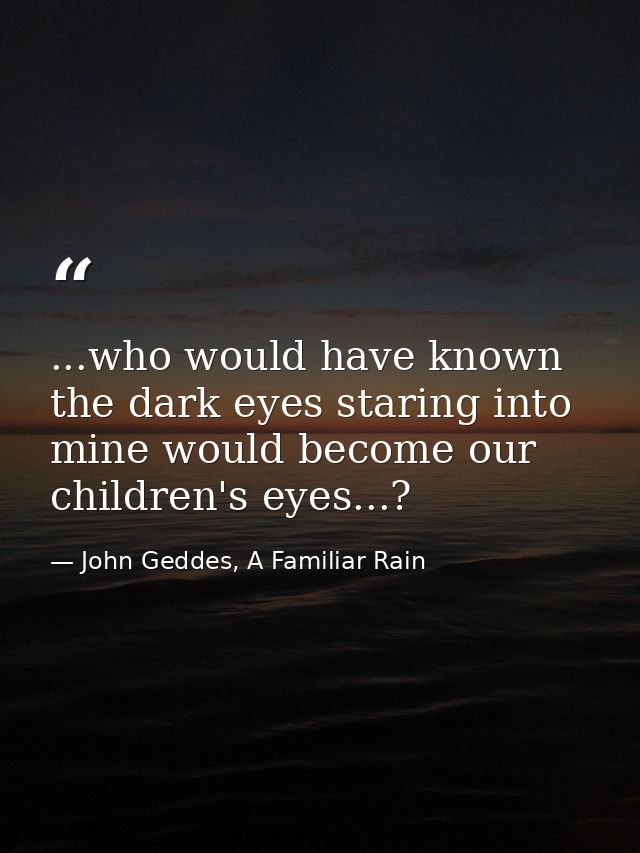 ...who would have known the dark eyes staring into mine would become our children's eyes...? — John Geddes, A Familiar Rain