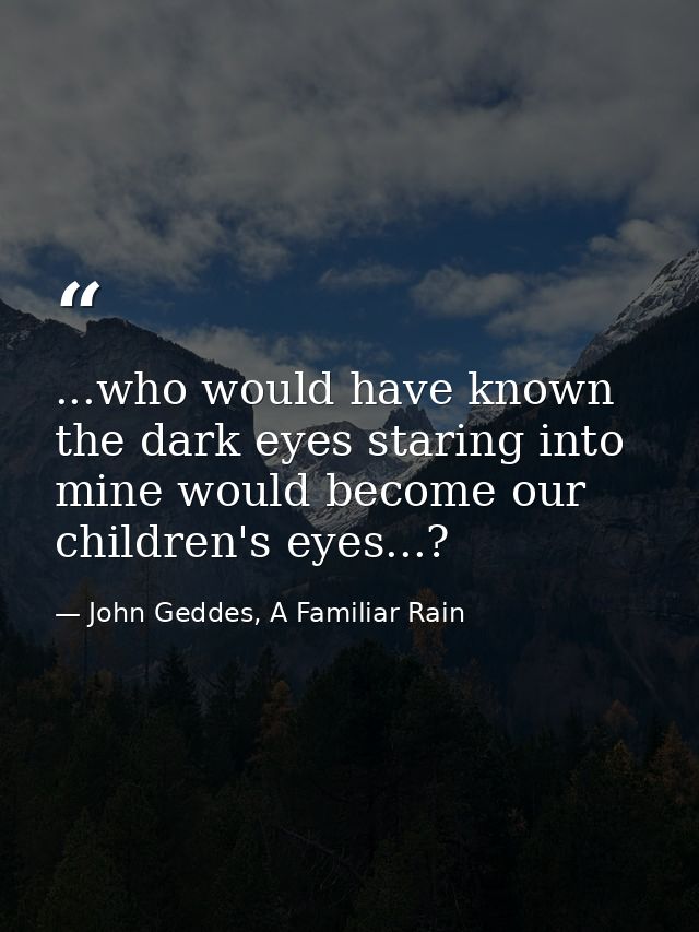 ...who would have known the dark eyes staring into mine would become our children's eyes...? — John Geddes, A Familiar Rain