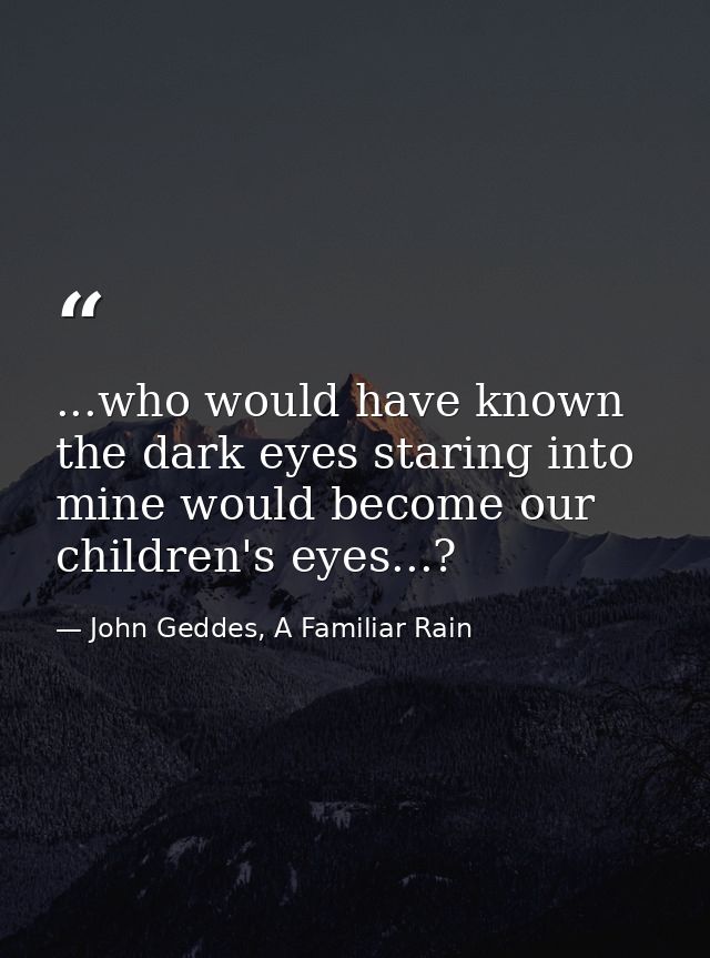 ...who would have known the dark eyes staring into mine would become our children's eyes...? — John Geddes, A Familiar Rain