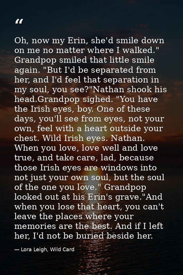 Oh, now my Erin, she'd smile down on me no matter where I walked." Grandpop smiled that little smile again. "But I'd be  — Lora Leigh, Wild Card