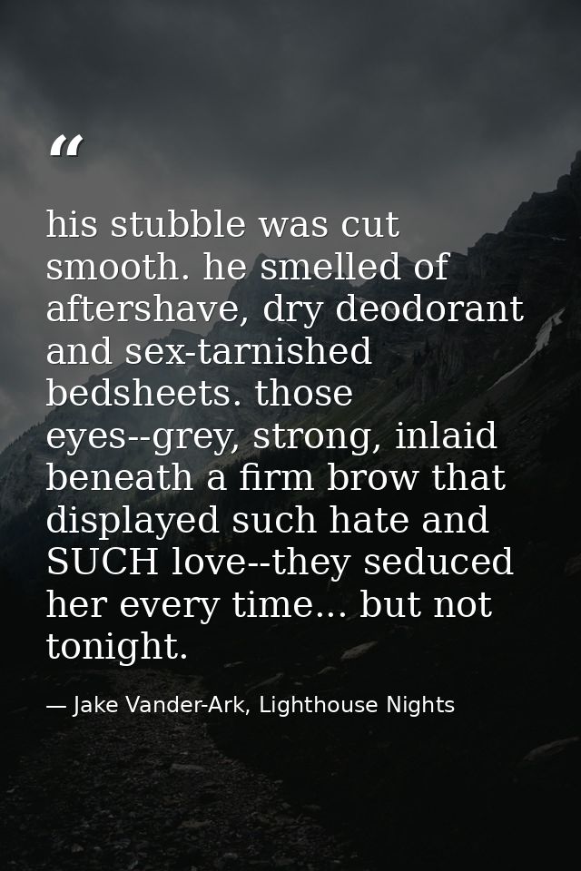 his stubble was cut smooth. he smelled of aftershave, dry deodorant and sex-tarnished bedsheets. those eyes--grey, stron — Jake Vander-Ark, Lighthouse Nights