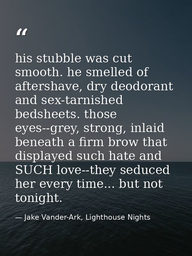 his stubble was cut smooth. he smelled of aftershave, dry deodorant and sex-tarnished bedsheets. those eyes--grey, stron — Jake Vander-Ark, Lighthouse Nights