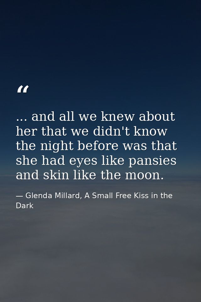 ... and all we knew about her that we didn't know the night before was that she had eyes like pansies and skin like the  — Glenda Millard, A Small Free Kiss in the Dark