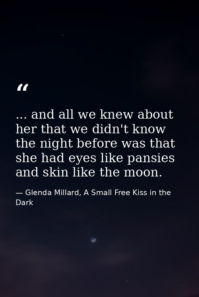 ... and all we knew about her that we didn't know the night before was that she had eyes like pansies and skin like the  — Glenda Millard, A Small Free Kiss in the Dark